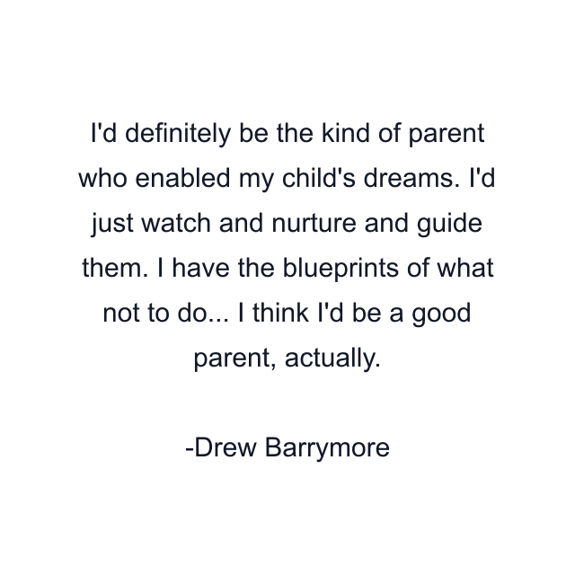 I'd definitely be the kind of parent who enabled my child's dreams. I'd just watch and nurture and guide them. I have the blueprints of what not to do... I think I'd be a good parent, actually.