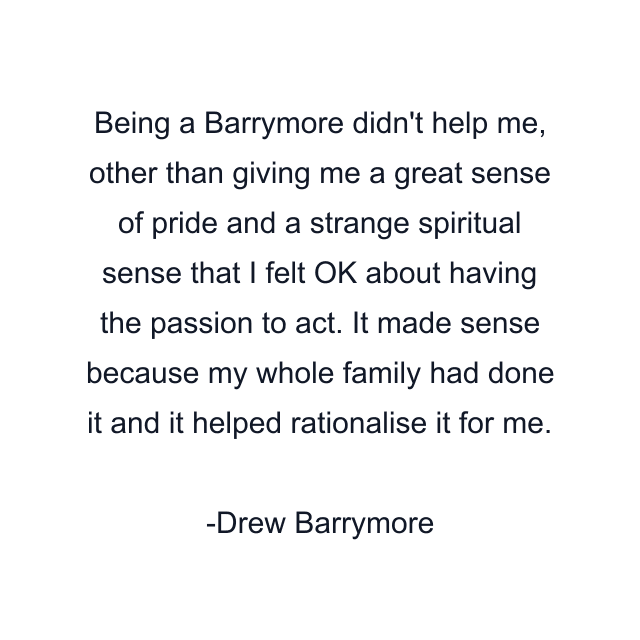 Being a Barrymore didn't help me, other than giving me a great sense of pride and a strange spiritual sense that I felt OK about having the passion to act. It made sense because my whole family had done it and it helped rationalise it for me.