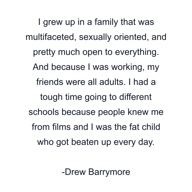 I grew up in a family that was multifaceted, sexually oriented, and pretty much open to everything. And because I was working, my friends were all adults. I had a tough time going to different schools because people knew me from films and I was the fat child who got beaten up every day.