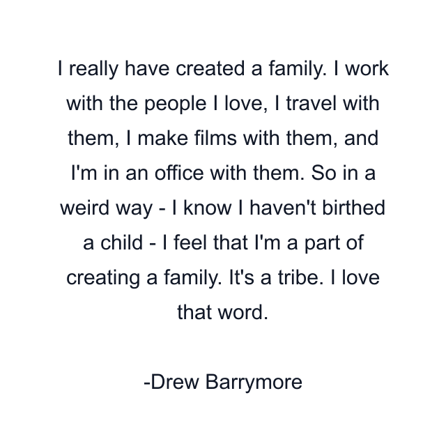 I really have created a family. I work with the people I love, I travel with them, I make films with them, and I'm in an office with them. So in a weird way - I know I haven't birthed a child - I feel that I'm a part of creating a family. It's a tribe. I love that word.