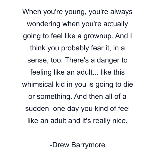 When you're young, you're always wondering when you're actually going to feel like a grownup. And I think you probably fear it, in a sense, too. There's a danger to feeling like an adult... like this whimsical kid in you is going to die or something. And then all of a sudden, one day you kind of feel like an adult and it's really nice.