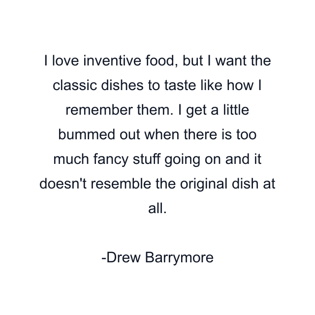 I love inventive food, but I want the classic dishes to taste like how I remember them. I get a little bummed out when there is too much fancy stuff going on and it doesn't resemble the original dish at all.