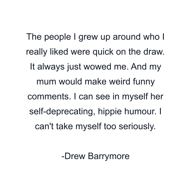 The people I grew up around who I really liked were quick on the draw. It always just wowed me. And my mum would make weird funny comments. I can see in myself her self-deprecating, hippie humour. I can't take myself too seriously.