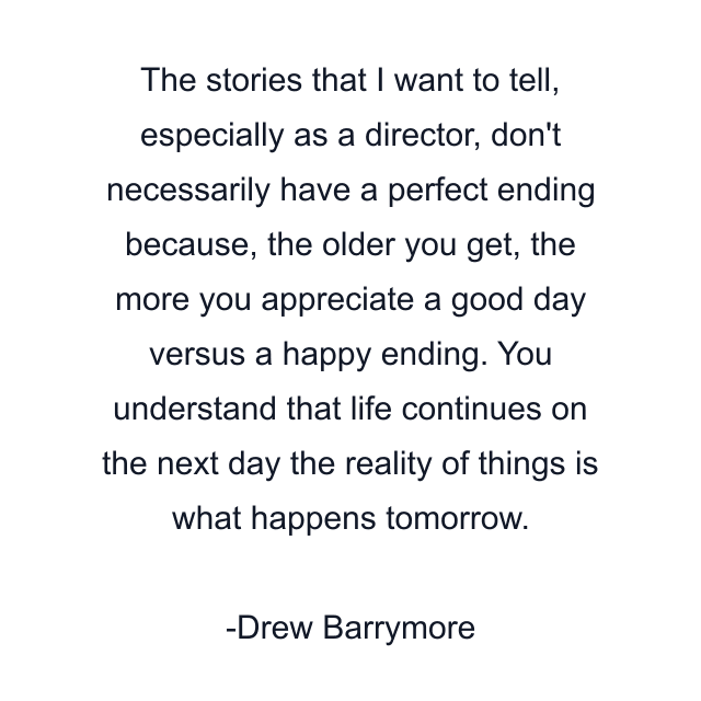 The stories that I want to tell, especially as a director, don't necessarily have a perfect ending because, the older you get, the more you appreciate a good day versus a happy ending. You understand that life continues on the next day the reality of things is what happens tomorrow.