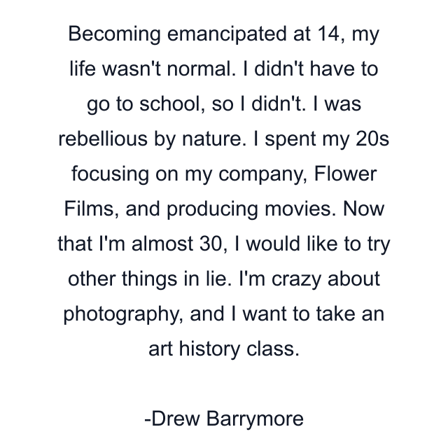 Becoming emancipated at 14, my life wasn't normal. I didn't have to go to school, so I didn't. I was rebellious by nature. I spent my 20s focusing on my company, Flower Films, and producing movies. Now that I'm almost 30, I would like to try other things in lie. I'm crazy about photography, and I want to take an art history class.