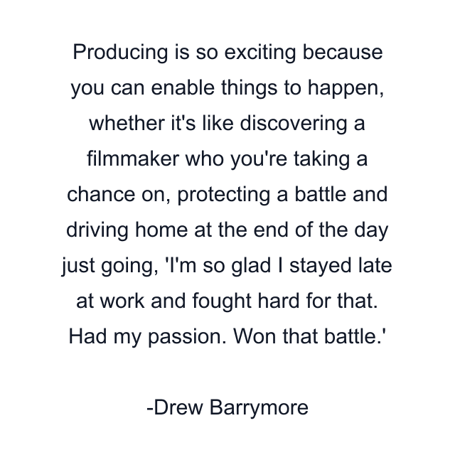 Producing is so exciting because you can enable things to happen, whether it's like discovering a filmmaker who you're taking a chance on, protecting a battle and driving home at the end of the day just going, 'I'm so glad I stayed late at work and fought hard for that. Had my passion. Won that battle.'