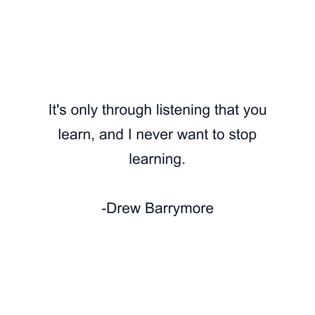 It's only through listening that you learn, and I never want to stop learning.