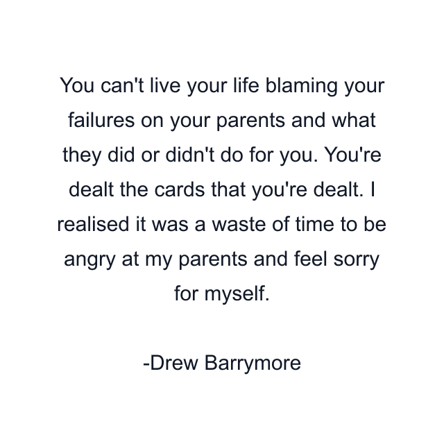 You can't live your life blaming your failures on your parents and what they did or didn't do for you. You're dealt the cards that you're dealt. I realised it was a waste of time to be angry at my parents and feel sorry for myself.