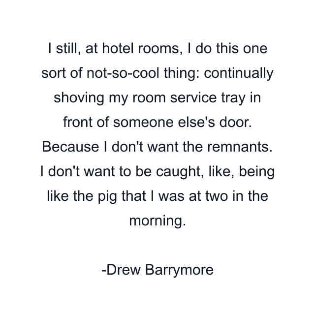 I still, at hotel rooms, I do this one sort of not-so-cool thing: continually shoving my room service tray in front of someone else's door. Because I don't want the remnants. I don't want to be caught, like, being like the pig that I was at two in the morning.