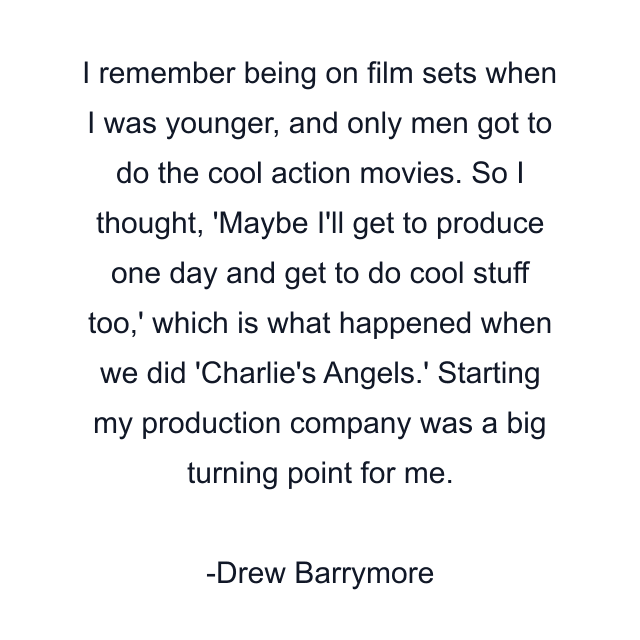 I remember being on film sets when I was younger, and only men got to do the cool action movies. So I thought, 'Maybe I'll get to produce one day and get to do cool stuff too,' which is what happened when we did 'Charlie's Angels.' Starting my production company was a big turning point for me.