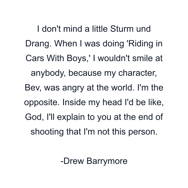 I don't mind a little Sturm und Drang. When I was doing 'Riding in Cars With Boys,' I wouldn't smile at anybody, because my character, Bev, was angry at the world. I'm the opposite. Inside my head I'd be like, God, I'll explain to you at the end of shooting that I'm not this person.