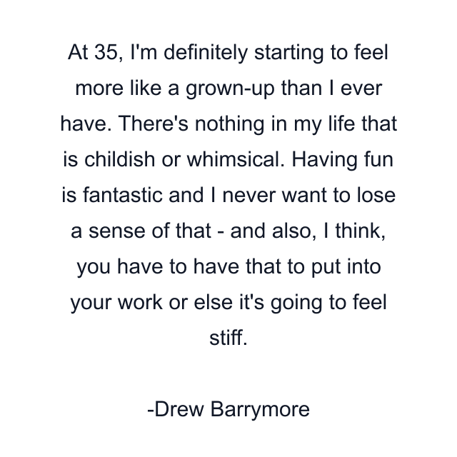 At 35, I'm definitely starting to feel more like a grown-up than I ever have. There's nothing in my life that is childish or whimsical. Having fun is fantastic and I never want to lose a sense of that - and also, I think, you have to have that to put into your work or else it's going to feel stiff.