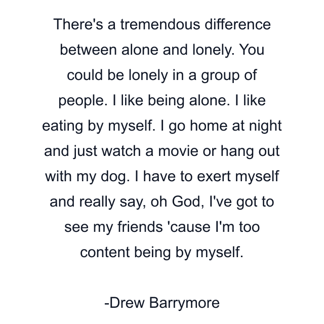 There's a tremendous difference between alone and lonely. You could be lonely in a group of people. I like being alone. I like eating by myself. I go home at night and just watch a movie or hang out with my dog. I have to exert myself and really say, oh God, I've got to see my friends 'cause I'm too content being by myself.