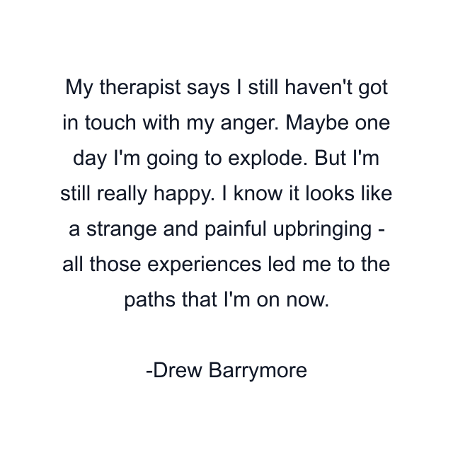 My therapist says I still haven't got in touch with my anger. Maybe one day I'm going to explode. But I'm still really happy. I know it looks like a strange and painful upbringing - all those experiences led me to the paths that I'm on now.