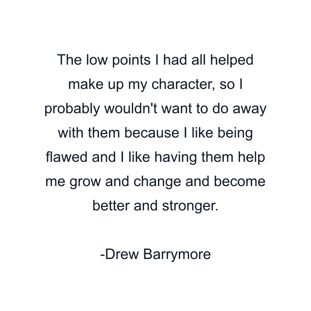 The low points I had all helped make up my character, so I probably wouldn't want to do away with them because I like being flawed and I like having them help me grow and change and become better and stronger.