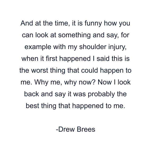 And at the time, it is funny how you can look at something and say, for example with my shoulder injury, when it first happened I said this is the worst thing that could happen to me. Why me, why now? Now I look back and say it was probably the best thing that happened to me.