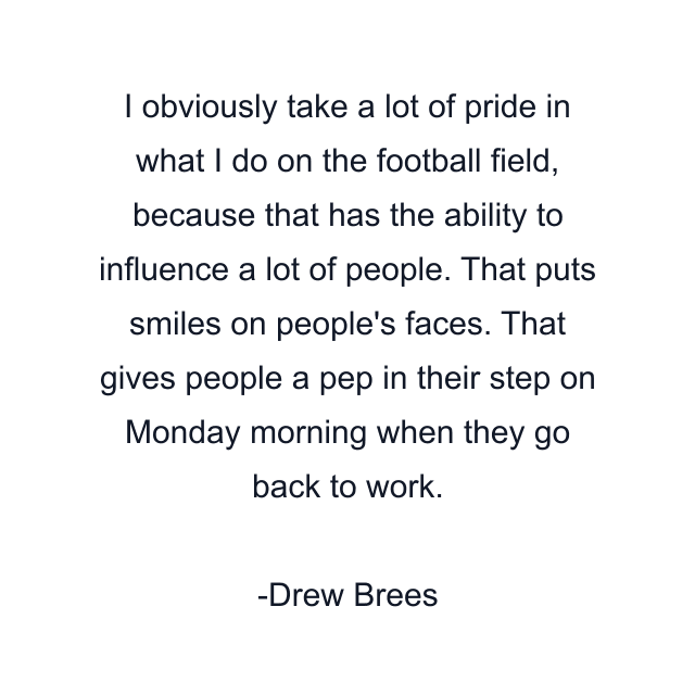 I obviously take a lot of pride in what I do on the football field, because that has the ability to influence a lot of people. That puts smiles on people's faces. That gives people a pep in their step on Monday morning when they go back to work.