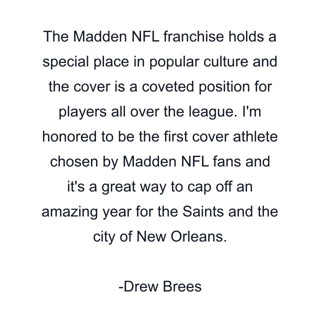 The Madden NFL franchise holds a special place in popular culture and the cover is a coveted position for players all over the league. I'm honored to be the first cover athlete chosen by Madden NFL fans and it's a great way to cap off an amazing year for the Saints and the city of New Orleans.