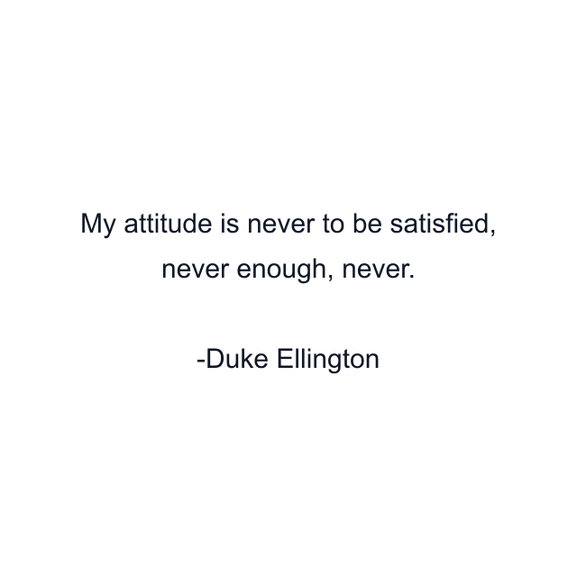 My attitude is never to be satisfied, never enough, never.