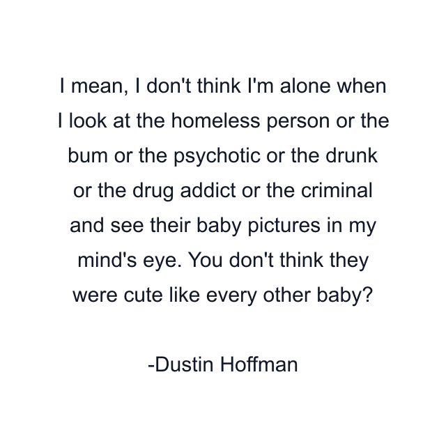 I mean, I don't think I'm alone when I look at the homeless person or the bum or the psychotic or the drunk or the drug addict or the criminal and see their baby pictures in my mind's eye. You don't think they were cute like every other baby?