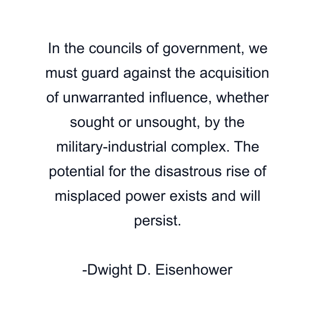 In the councils of government, we must guard against the acquisition of unwarranted influence, whether sought or unsought, by the military-industrial complex. The potential for the disastrous rise of misplaced power exists and will persist.