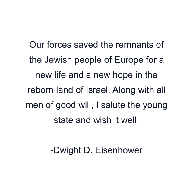 Our forces saved the remnants of the Jewish people of Europe for a new life and a new hope in the reborn land of Israel. Along with all men of good will, I salute the young state and wish it well.