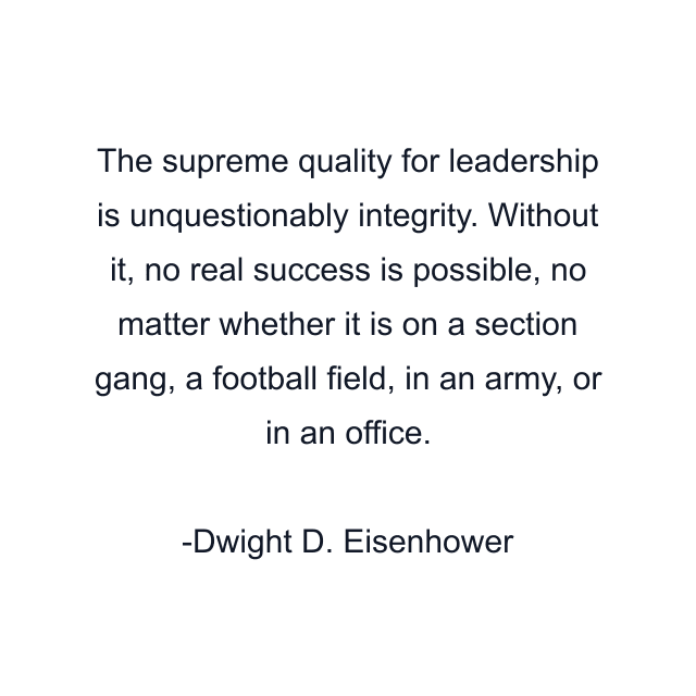 The supreme quality for leadership is unquestionably integrity. Without it, no real success is possible, no matter whether it is on a section gang, a football field, in an army, or in an office.