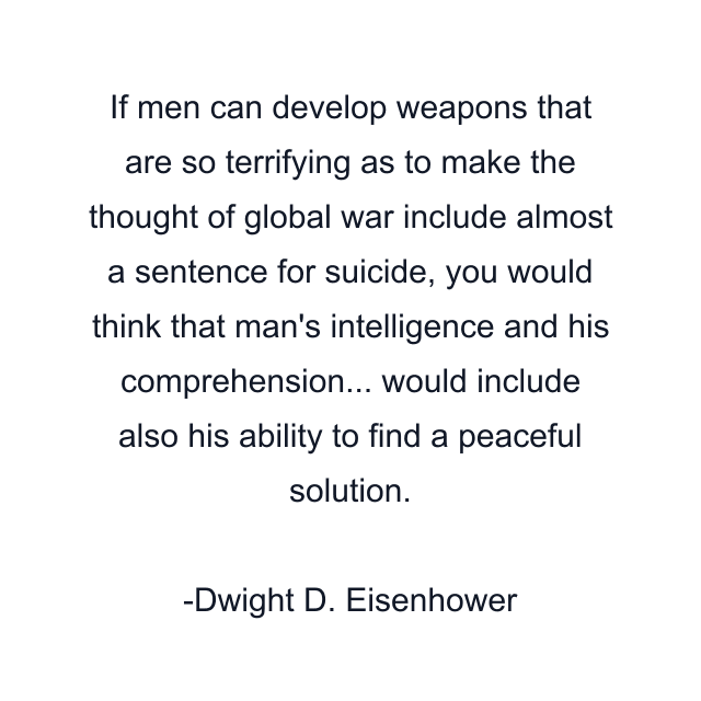 If men can develop weapons that are so terrifying as to make the thought of global war include almost a sentence for suicide, you would think that man's intelligence and his comprehension... would include also his ability to find a peaceful solution.