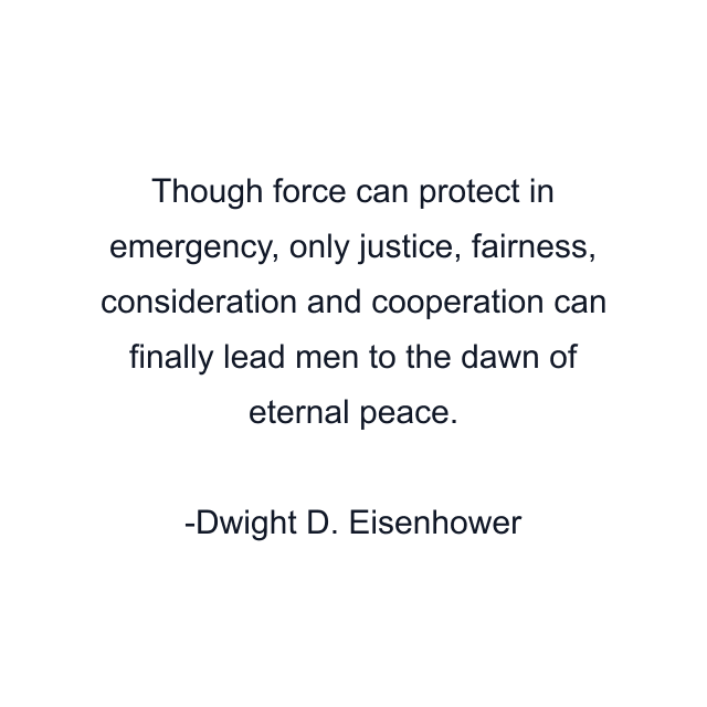 Though force can protect in emergency, only justice, fairness, consideration and cooperation can finally lead men to the dawn of eternal peace.