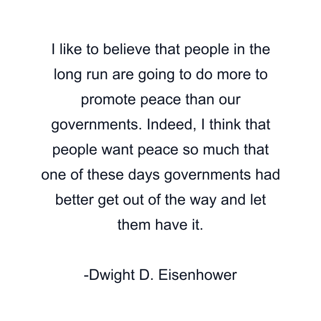 I like to believe that people in the long run are going to do more to promote peace than our governments. Indeed, I think that people want peace so much that one of these days governments had better get out of the way and let them have it.