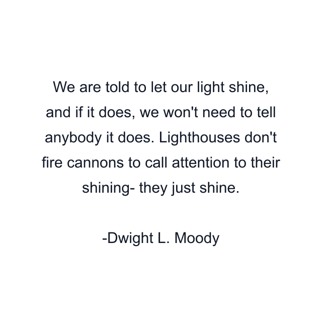 We are told to let our light shine, and if it does, we won't need to tell anybody it does. Lighthouses don't fire cannons to call attention to their shining- they just shine.