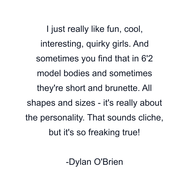 I just really like fun, cool, interesting, quirky girls. And sometimes you find that in 6'2 model bodies and sometimes they're short and brunette. All shapes and sizes - it's really about the personality. That sounds cliche, but it's so freaking true!