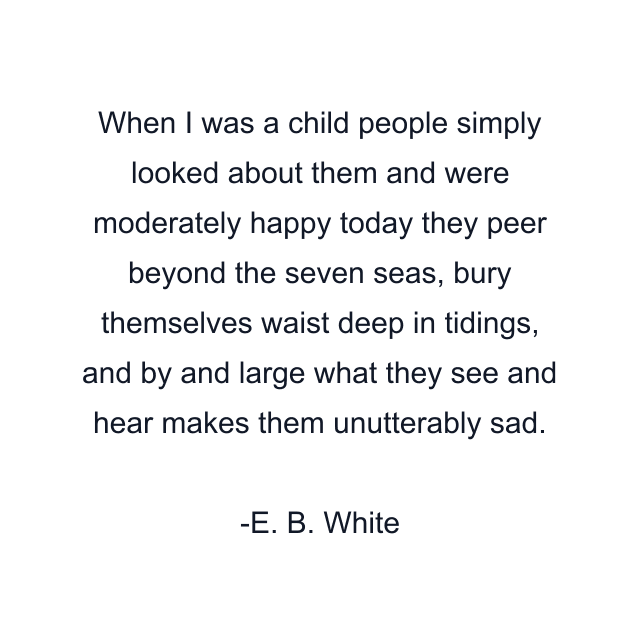 When I was a child people simply looked about them and were moderately happy today they peer beyond the seven seas, bury themselves waist deep in tidings, and by and large what they see and hear makes them unutterably sad.