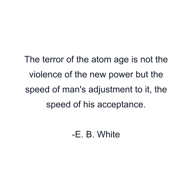 The terror of the atom age is not the violence of the new power but the speed of man's adjustment to it, the speed of his acceptance.