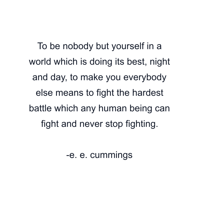 To be nobody but yourself in a world which is doing its best, night and day, to make you everybody else means to fight the hardest battle which any human being can fight and never stop fighting.