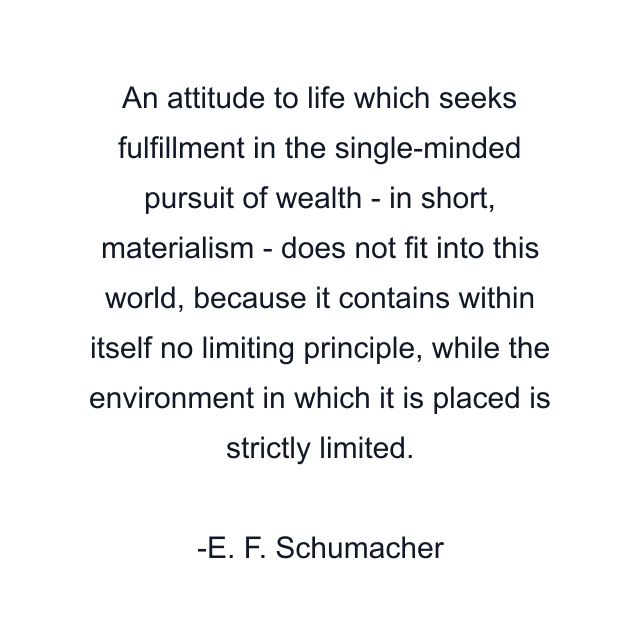 An attitude to life which seeks fulfillment in the single-minded pursuit of wealth - in short, materialism - does not fit into this world, because it contains within itself no limiting principle, while the environment in which it is placed is strictly limited.