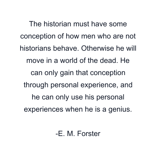 The historian must have some conception of how men who are not historians behave. Otherwise he will move in a world of the dead. He can only gain that conception through personal experience, and he can only use his personal experiences when he is a genius.