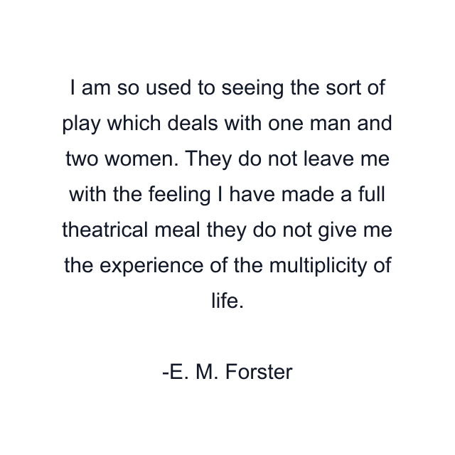 I am so used to seeing the sort of play which deals with one man and two women. They do not leave me with the feeling I have made a full theatrical meal they do not give me the experience of the multiplicity of life.