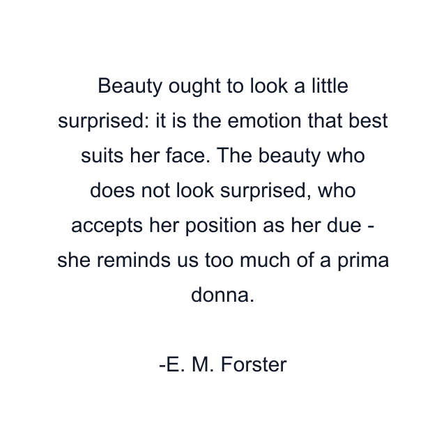 Beauty ought to look a little surprised: it is the emotion that best suits her face. The beauty who does not look surprised, who accepts her position as her due - she reminds us too much of a prima donna.