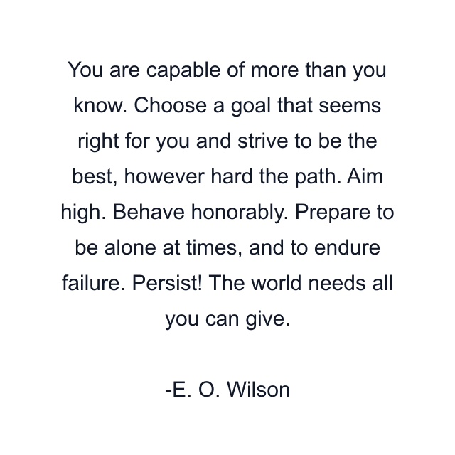 You are capable of more than you know. Choose a goal that seems right for you and strive to be the best, however hard the path. Aim high. Behave honorably. Prepare to be alone at times, and to endure failure. Persist! The world needs all you can give.