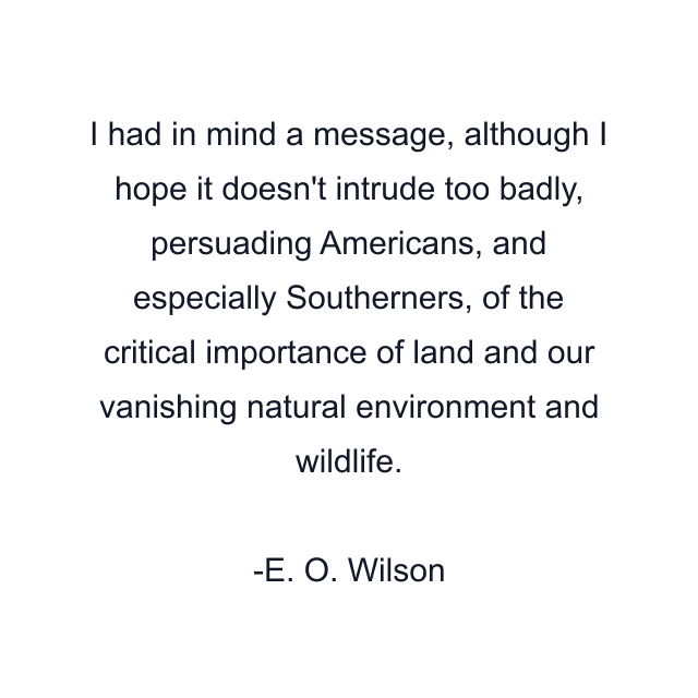 I had in mind a message, although I hope it doesn't intrude too badly, persuading Americans, and especially Southerners, of the critical importance of land and our vanishing natural environment and wildlife.