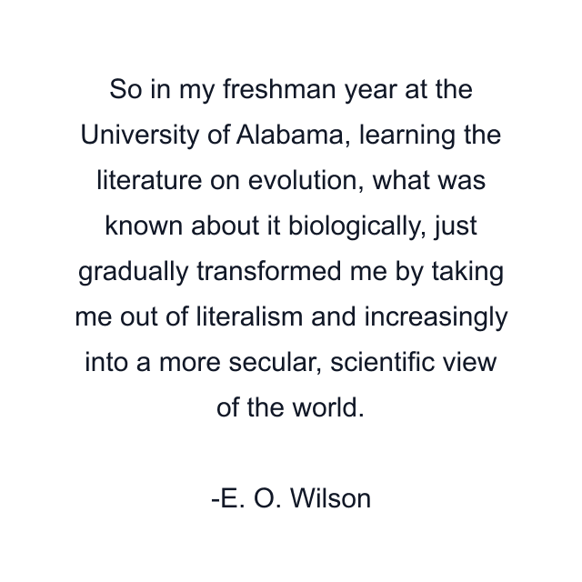 So in my freshman year at the University of Alabama, learning the literature on evolution, what was known about it biologically, just gradually transformed me by taking me out of literalism and increasingly into a more secular, scientific view of the world.