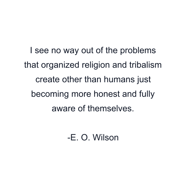 I see no way out of the problems that organized religion and tribalism create other than humans just becoming more honest and fully aware of themselves.