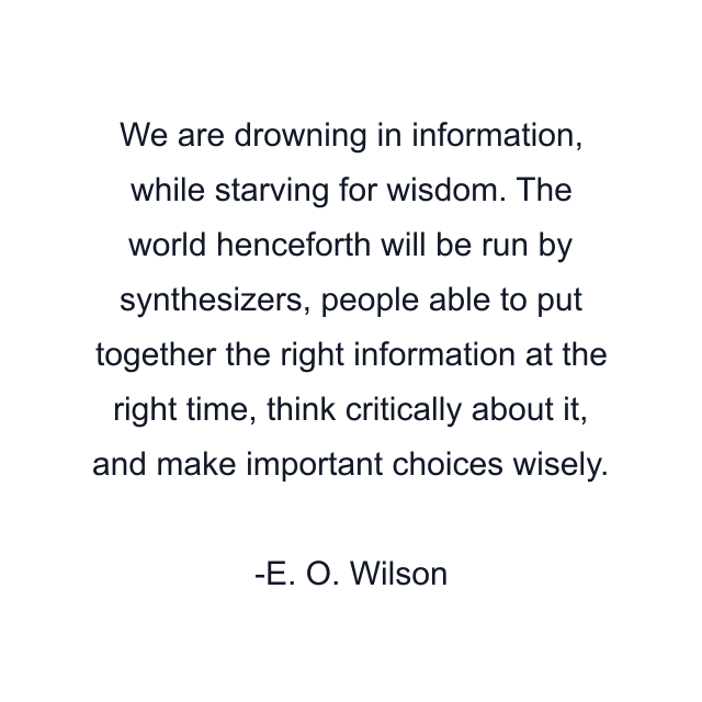 We are drowning in information, while starving for wisdom. The world henceforth will be run by synthesizers, people able to put together the right information at the right time, think critically about it, and make important choices wisely.