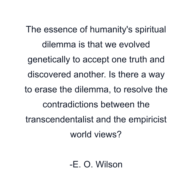 The essence of humanity's spiritual dilemma is that we evolved genetically to accept one truth and discovered another. Is there a way to erase the dilemma, to resolve the contradictions between the transcendentalist and the empiricist world views?