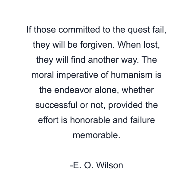 If those committed to the quest fail, they will be forgiven. When lost, they will find another way. The moral imperative of humanism is the endeavor alone, whether successful or not, provided the effort is honorable and failure memorable.