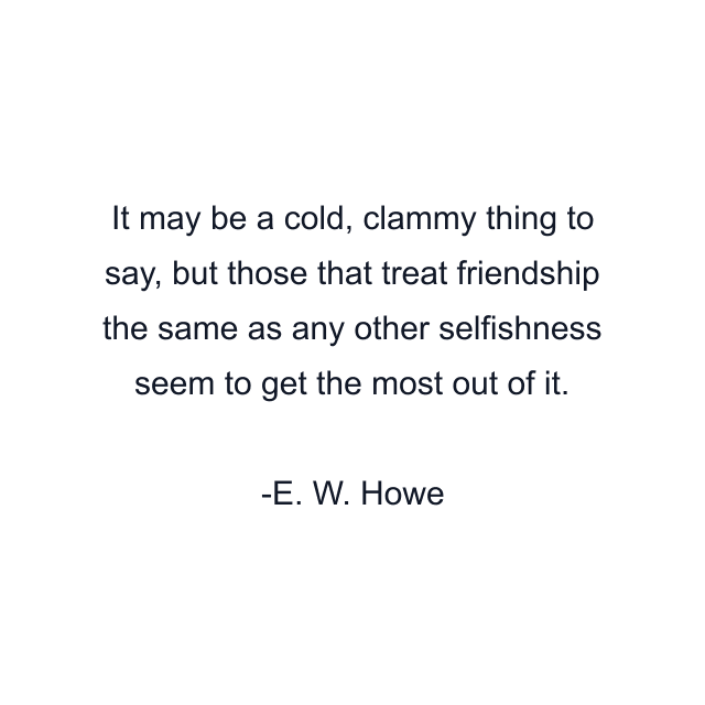 It may be a cold, clammy thing to say, but those that treat friendship the same as any other selfishness seem to get the most out of it.