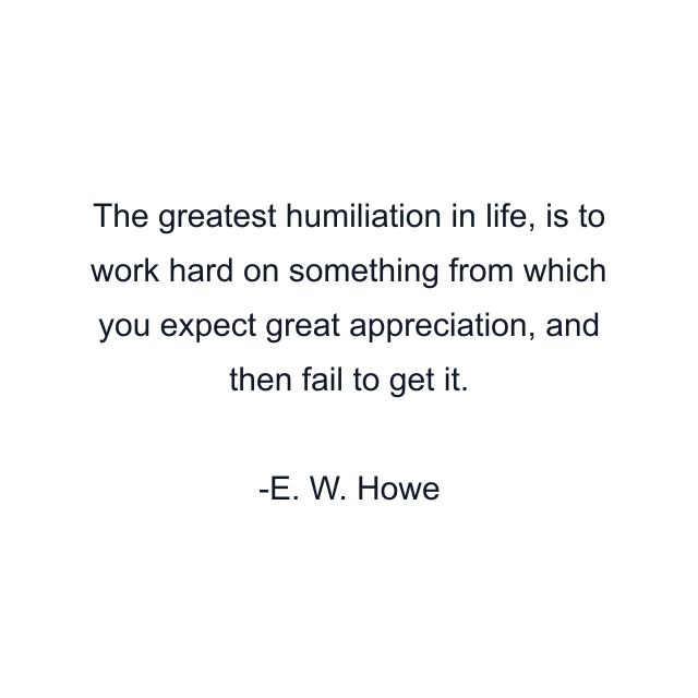 The greatest humiliation in life, is to work hard on something from which you expect great appreciation, and then fail to get it.