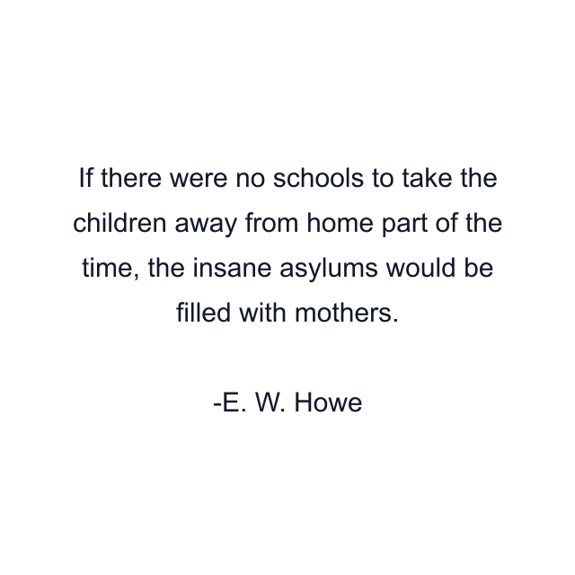 If there were no schools to take the children away from home part of the time, the insane asylums would be filled with mothers.