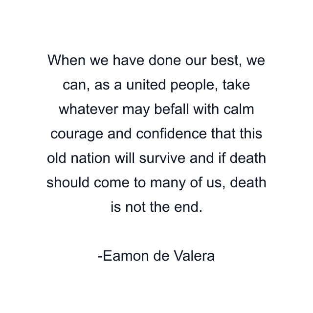 When we have done our best, we can, as a united people, take whatever may befall with calm courage and confidence that this old nation will survive and if death should come to many of us, death is not the end.